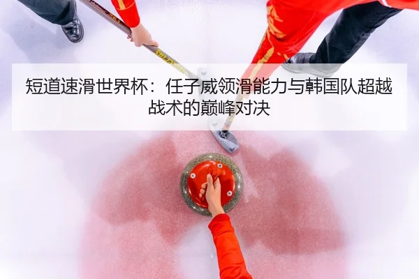 短道速滑世界杯：任子威领滑能力与韩国队超越战术的巅峰对决
