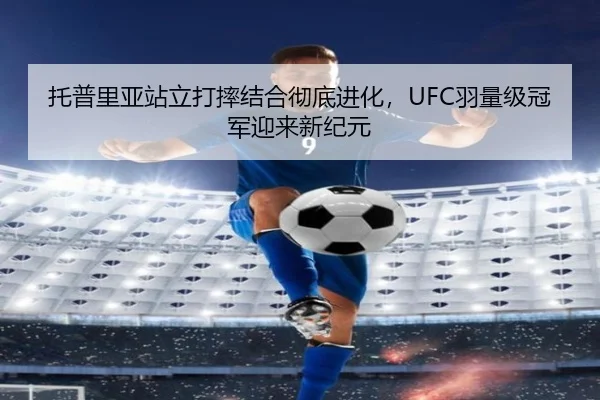 托普里亚站立打摔结合彻底进化，UFC羽量级冠军迎来新纪元