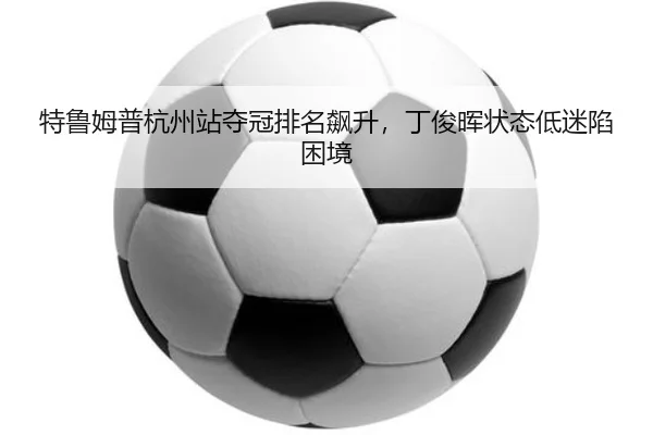 特鲁姆普杭州站夺冠排名飙升，丁俊晖状态低迷陷困境